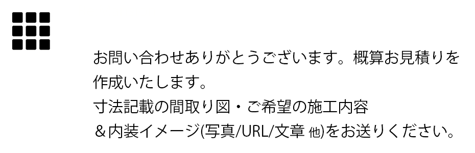 お問い合わせありがとうございます。概算お見積りを作成いたします。寸法記載の間取り図・ご希望の施工内容&内装イメージ(写真/URL/文章 他)をお送りください。