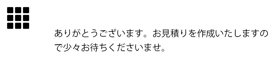 ありがとうございます。お見積りを作成いたしますので少々お待ちくださいませ。